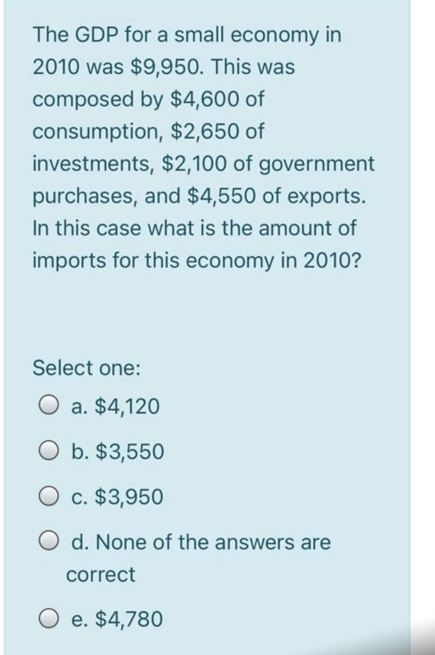 The GDP for a small economy in
2010 was $9,950. This was
composed by $4,600 of
consumption, $2,650 of
investments, $2,100 of government
purchases, and $4,550 of exports.
In this case what is the amount of
imports for this economy in 2010?
Select one:
O a. $4,120
O b. $3,550
O c. $3,950
O d. None of the answers are
correct
O e. $4,780
