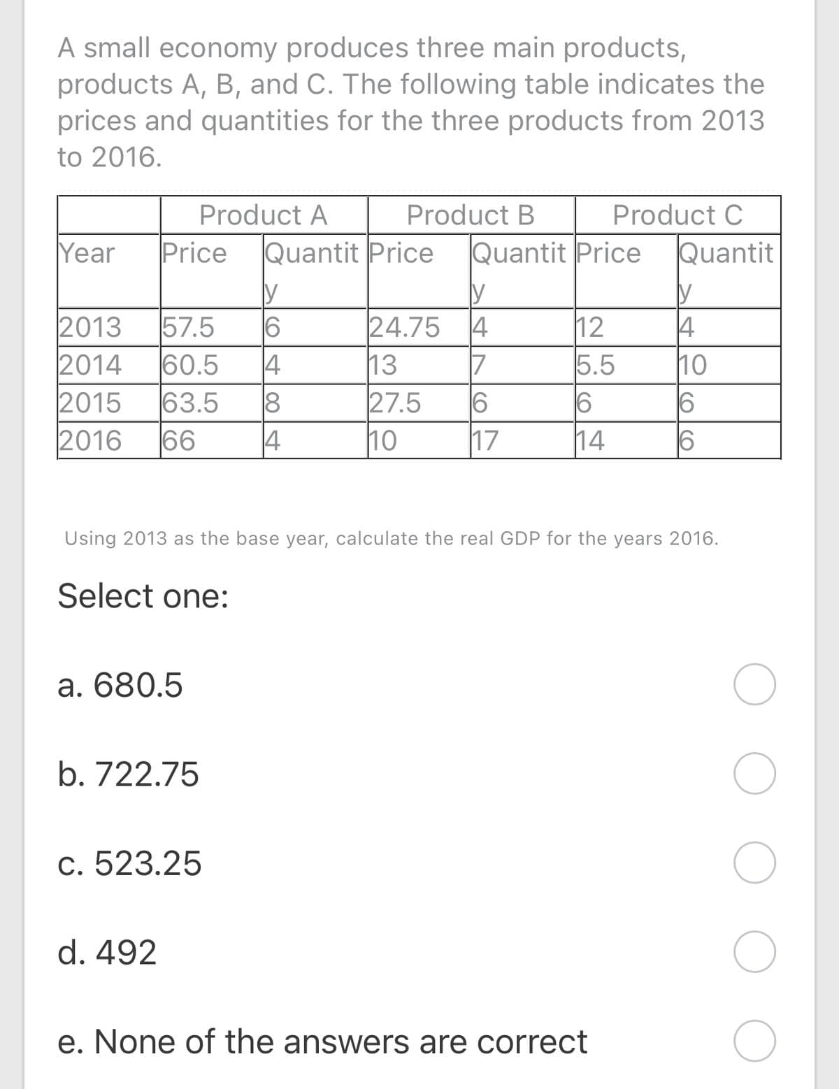 A small economy produces three main products,
products A, B, and C. The following table indicates the
prices and quantities for the three products from 2013
to 2016.
Product A
Product B
Product C
Year
Price
Quantit Price
Quantit Price
Quantit
y
4
57.5
2013
2014
6
24.75
13
27.5
17
12
5.5
4
10
60.5
4
63.5
66
|7
8
16
2015
2016
4
10
14
Using 2013 as the base year, calculate the real GDP for the years 2016.
Select one:
а. 680.5
b. 722.75
c. 523.25
d. 492
e. None of the answers are correct
(o CO
LO
