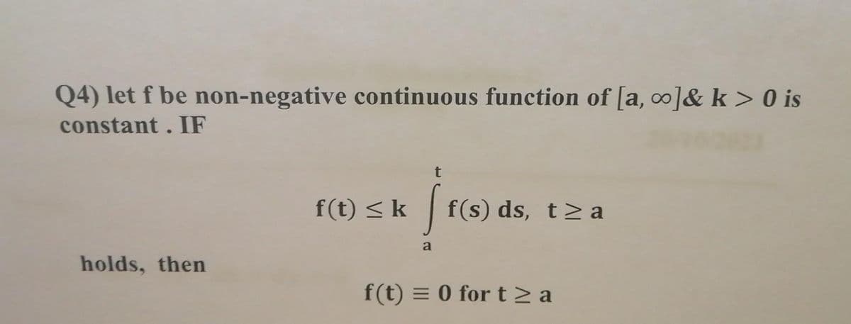 Q4) let f be non-negative continuous function of [a, o]& k > is
constant. IF
t
f(t) < k f(s) ds, t> a
a
holds, then
f(t) = 0 for t> a
