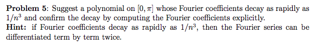 Problem 5: Suggest a polynomial on [0, 7] whose Fourier coefficients decay as rapidly as
1/n° and confirm the decay by computing the Fourier coefficients explicitly.
Hint: if Fourier coefficients decay as rapidly as 1/n³, then the Fourier series can be
differentiated term by term twice.
