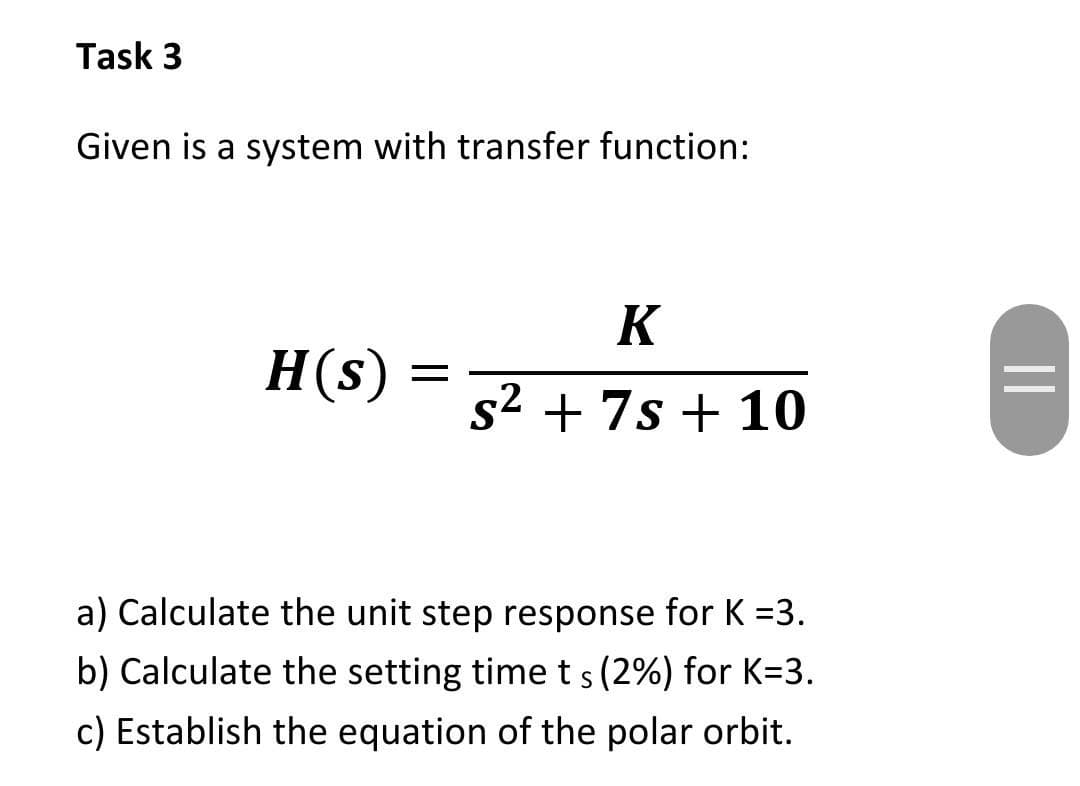 Task 3
Given is a system with transfer function:
K
H(s)
s2 + 7s + 10
a) Calculate the unit step response for K =3.
b) Calculate the setting timets (2%) for K=3.
c) Establish the equation of the polar orbit.
||
