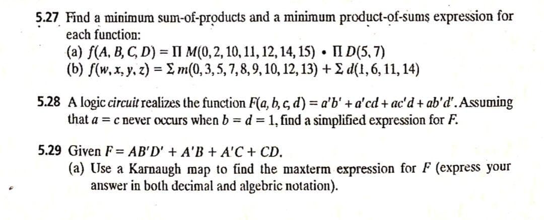 5.27 Find a minimum sum-of-products and a minimum product-of-sums expression for
each function:
(a) f(A, B, C, D) = II M(0,2, 10, 11, 12, 14, 15) • II D(5, 7)
(b) f(w, x, y, z) = £, m(0,3,5, 7,8,9, 10, 12, 13) + 2 d(1,6, 11, 14)
%3D
5.28 A logic circuit realizes the function F(a, b, c, d) = a'b' + a'cd + ac'd + ab'd'. Assuming
that a = c never occurs when b= d = 1, find a simplified expression for F.
%3D
%3D
5.29 Given F = AB'D' + A'B + A'C + CD.
(a) Use a Karnaugh map to find the maxterm expression for F (express your
answer in both decimal and algebric notation).
