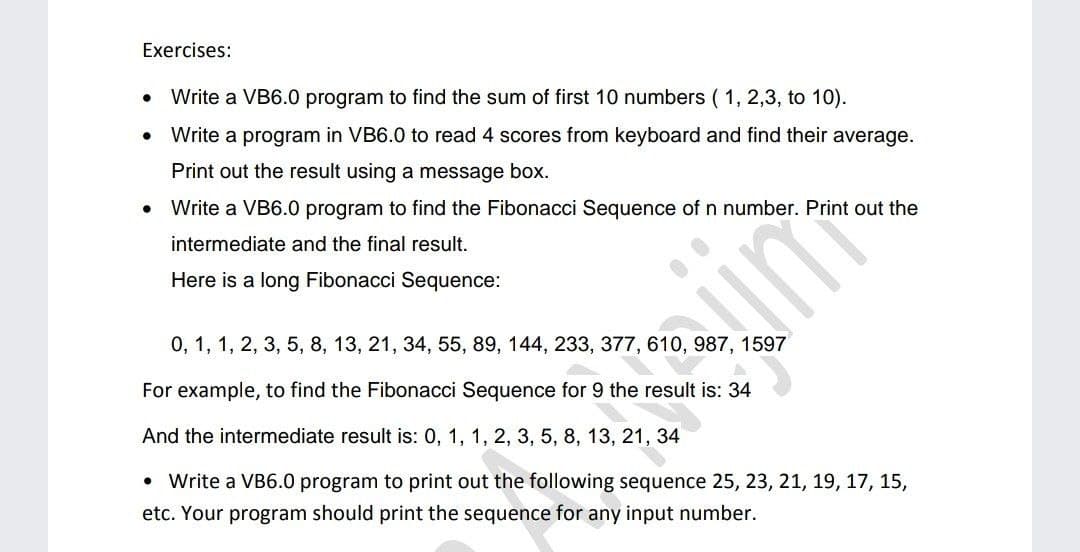Exercises:
Write a VB6.0 program to find the sum of first 10 numbers ( 1, 2,3, to 10).
Write a program in VB6.0 to read 4 scores from keyboard and find their average.
Print out the result using a message box.
Write a VB6.0 program to find the Fibonacci Sequence of n number. Print out the
intermediate and the final result.
Here is a long Fibonacci Sequence:
0, 1, 1, 2, 3, 5, 8, 13, 21, 34, 55, 89, 144, 233, 377, 610, 987, 1597
For example, to find the Fibonacci Sequence for 9 the result is: 34
And the intermediate result is: 0, 1, 1, 2, 3, 5, 8, 13, 21, 34
Write a VB6.0 program to print out the following sequence 25, 23, 21, 19, 17, 15,
etc. Your program should print the sequence for any input number.
