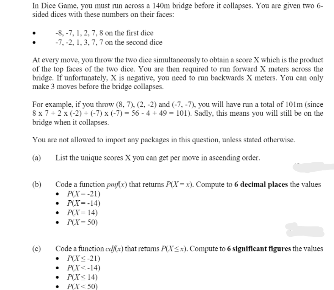 In Dice Game, you must run across a 140m bridge before it collapses. You are given two 6-
sided dices with these numbers on their faces:
-8, -7, 1, 2, 7, 8 on the first dice
-7, -2, 1, 3, 7, 7 on the second dice
At every move, you throw the two dice simultaneously to obtain a score X which is the product
of the top faces of the two dice. You are then required to run forward X meters across the
bridge. If unfortunately, X is negative, you need to run backwards X meters. You can only
make 3 moves before the bridge collapses.
For example, if you throw (8, 7), (2, -2) and (-7, -7), you will have run a total of 101m (since
8 x 7 + 2 x (-2) + (-7) x (-7) = 56 - 4 + 49 = 101). Sadly, this means you will still be on the
bridge when it collapses.
You are not allowed to import any packages in this question, unless stated otherwise.
(a)
List the unique scores X you can get per move in ascending order.
Code a function pmfx) that returns P(X=x). Compute to 6 decimal places the values
P(X=-21)
Р(X --14)
P(X=14)
P(X=50)
(b)
Code a function cdf(x) that returns P(X<x). Compute to 6 significant figures the values
P(X<-21)
P(X< -14)
P(X<14)
Р(X < 50)
