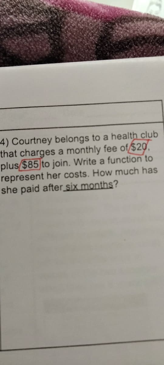 4) Courtney belongs to a health club
that charges a monthly fee of $20,
plus $85 to join. Write a function to
represent her costs. How much has
she paid after six months?