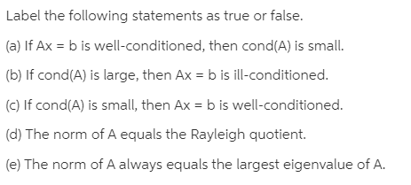 Label the following statements as true or false.
(a) If Ax = b is well-conditioned, then cond(A) is small.
(b) If cond(A) is large, then Ax = b is ill-conditioned.
(c) If cond(A) is small, then Ax = b is well-conditioned.
(d) The norm of A equals the Rayleigh quotient.
(e) The norm of A always equals the largest eigenvalue of A.
