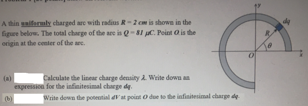 dq
A thin uniformly charged arc with radius R = 2 cm is shown in the
figure below. The total charge of the arc is Q 81 µC. Point Ois the
origin at the center of the arc.
R
Calculate the linear charge density 2. Write down an
(a)
expression for the infinitesimal charge dq.
(b)
Write down the potential dV at point O due to the infinitesimal charge dq.
