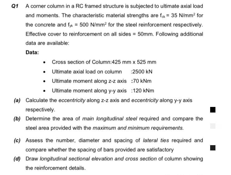 Q1 A corner column in a RC framed structure is subjected to ultimate axial load
and moments. The characteristic material strengths are fak = 35 N/mm? for
the concrete and fyk = 500 N/mm? for the steel reinforcement respectively.
Effective cover to reinforcement on all sides = 50mm. Following additional
data are available:
Data:
• Cross section of Column:425 mm x 525 mm
Ultimate axial load on column
:2500 kN
Ultimate moment along z-z axis :7O kNm
• Utimate moment along y-y axis :120 kNm
(a) Calculate the eccentricity along z-z axis and eccentricity along y-y axis
respectively.
(b) Determine the area of main longitudinal steel required and compare the
steel area provided with the maximum and minimum requirements.
(c) Assess the number, diameter and spacing of lateral ties required and
compare whether the spacing of bars provided are satisfactory
(d) Draw longitudinal sectional elevation and cross section of column showing
the reinforcement details.
