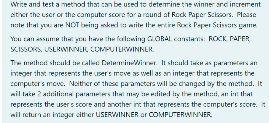 Write and test a method that can be used to determine the winner and increment
either the user or the computer score for a round of Rock Paper Scissors. Please
note that you are NOT being asked to write the entire Rock Paper Scissors game.
You can assume that you have the following GLOBAL constants: ROCK, PAPER,
SCISSORS, USERWINNER, COMPUTERWINNER.
The method should be called DetermineWinner. It should take as parameters an
integer that represents the user's move as well as an integer that represents the
computer's move. Neither of these parameters will be changed by the method. It
will take 2 additional parameters that may be edited by the method, an int that
represents the user's score and another int that represents the computer's score. It
will return an integer either USERWINNER or COMPUTERWINNER.
