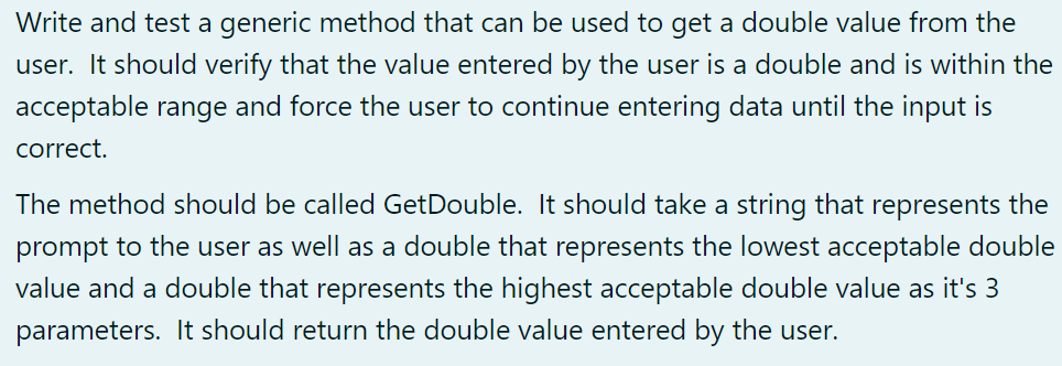 Write and test a generic method that can be used to get a double value from the
user. It should verify that the value entered by the user is a double and is within the
acceptable range and force the user to continue entering data until the input is
correct.
The method should be called GetDouble. It should take a string that represents the
prompt to the user as well as a double that represents the lowest acceptable double
value and a double that represents the highest acceptable double value as it's 3
parameters. It should return the double value entered by the user.
