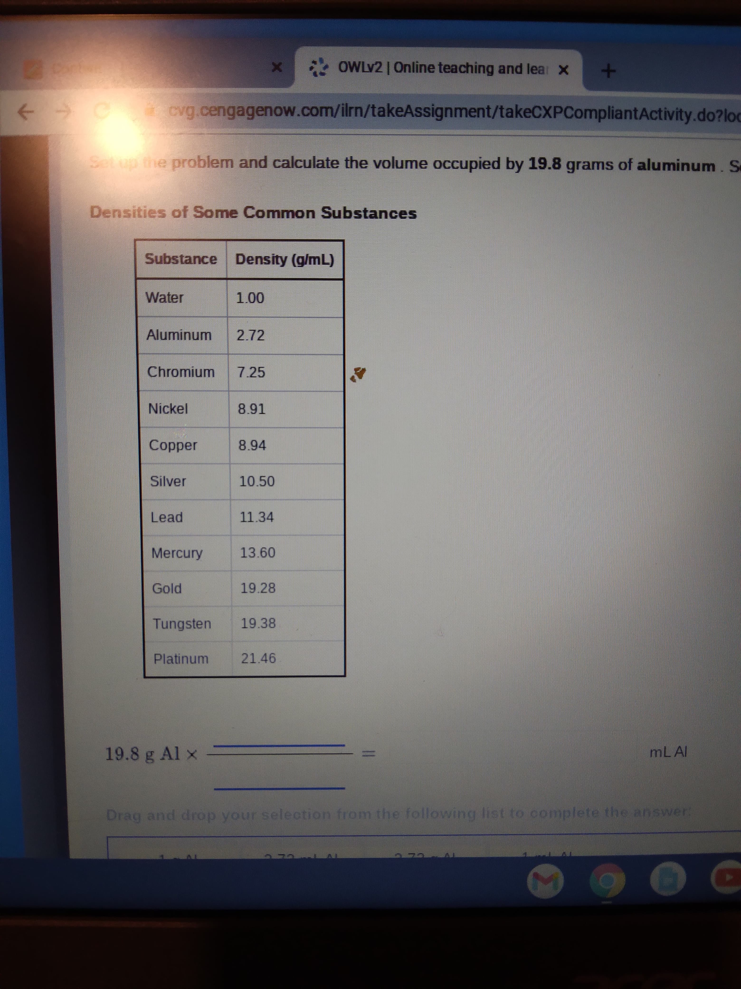 EGO
* OWLV2 | Online teaching and lear x
cvg.cengagenow.com/ilrn/takeAssignment/takeCXPCompliantActivity.do?loc
Setup the problem and calculate the volume occupied by 19.8 grams of aluminum. Se
Densities of Some Common Substances
Substance Density (g/mL)
Water
Aluminum
2.72
Chromium
7.25
Nickel
Copper
8.94
Silver
10.50
Lead
11.34
Mercury
13.60
Gold
19.28
Tungsten
19.38
Platinum
21.46
19.8 g Al x
MLAI
Drag and drop your selection from the following list to complete the answer
