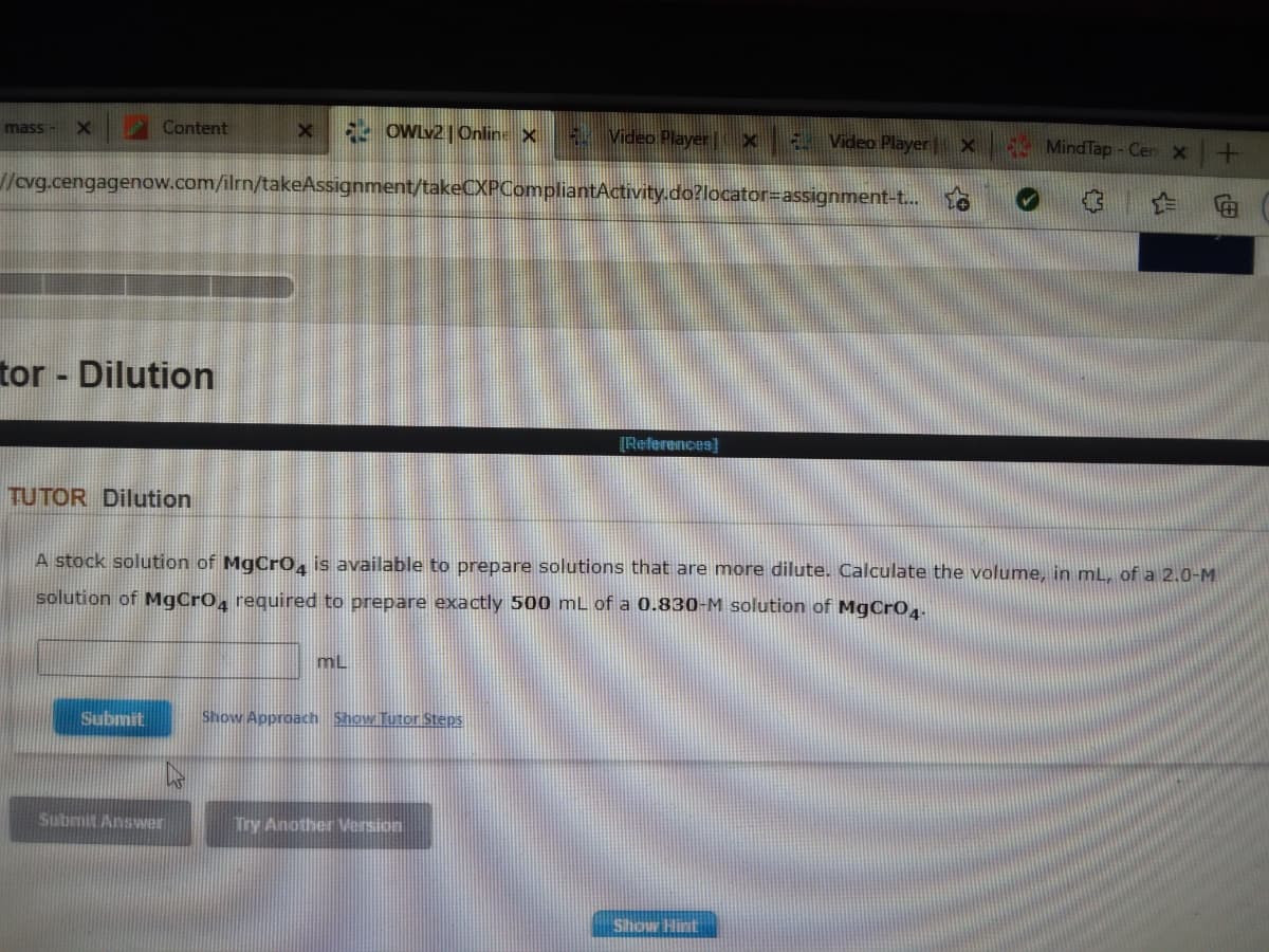 mass -
Content
52 OWLv2 | Online X
4 Video Player X
E Video Player X MindTap - Cer x
/cvg.cengagenow.com/ilrn/takeAssignment/takeCXPCompliantActivity.do?locator=assignment-t.. to
tor - Dilution
[References)
TUTOR Dilution
A stock solution of MgCr0, is available to prepare solutions that are more dilute. Calculate the volume, in mL, of a 2.0-M
solution of MgCrO, required to prepare exactly 500 mL of a 0.830-M solution of MgCrO,.
mL
Submit
Show Approach Show Tutor Steps
Submit Answer
Try Another Version
Show Hint
