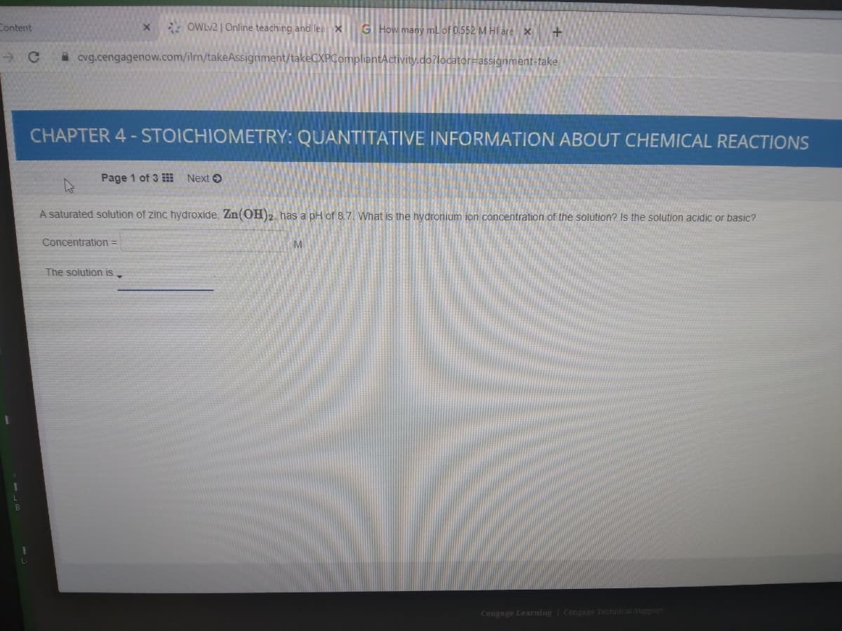 Content
OWLV2 | Online teaching and lee X
G How many mlof 0.552 M HI are x
A cvg.cengagenow.com/ilrn/takeAssignment/takeCXPCompliantActivity.do?locator-assignment-take
CHAPTER 4 - STOICHIOMETRY: QUANTITATIVE INFORMATION ABOUT CHEMICAL REACTIONS
Page 1 of 3 Next O
A saturated solution of zinc hydroxide, Zn(OH)2. has a pH of 8.7. What is the hydronium ion concentration of the solution? Is the solution acidic or basic?
Concentration =
M
The solution is
Cengage Learning Cengage Technical Support
