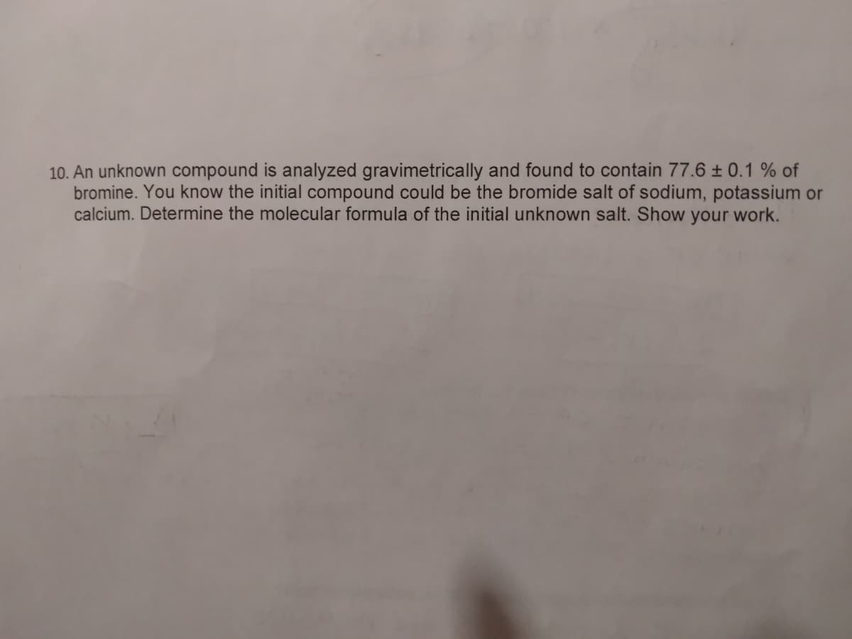 10. An unknown compound is analyzed gravimetrically and found to contain 77.6 ± 0.1 % of
bromine. You know the initial compound could be the bromide salt of sodium, potassium or
calcium. Determine the molecular formula of the initial unknown salt. Show your work.
