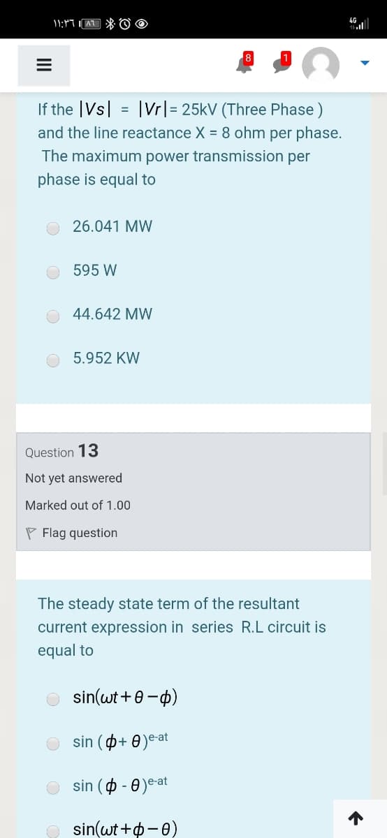4G
If the |Vs| = |Vr|= 25kV (Three Phase )
and the line reactance X = 8 ohm per phase.
The maximum power transmission per
phase is equal to
26.041 MW
595 W
44.642 MW
5.952 KW
Question 13
Not yet answered
Marked out of 1.00
P Flag question
The steady state term of the resultant
current expression in series R.L circuit is
equal to
sin(wt +0-p)
sin (p+ 0)eat
sin ( - 0)e-at
sin(wt +p-0)
