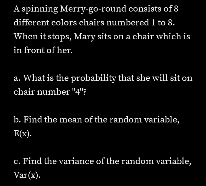A spinning Merry-go-round consists of 8
different colors chairs numbered 1 to 8.
When it stops, Mary sits on a chair which is
in front of her.
a. What is the probability that she will sit on
chair number "4"?
b. Find the mean of the random variable,
E(x).
c. Find the variance of the random variable,
Var(x).
