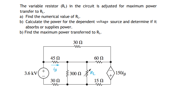 The variable resistor (RL) in the circuit is adjusted for maximum power
transfer to R.
a) Find the numerical value of R.
b) Calculate the power for the dependent voltage source and determine if it
absorbs or supplies power.
b) Find the maximum power transferred to RL.
30 Ω
45 N
60 Ω
is
3.6 kV
$ 300 N
"RL
150ig
30 N
15 Ω
