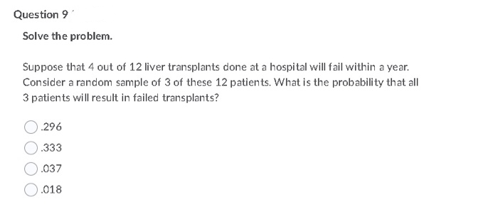 Question 9
Solve the problem.
Suppose that 4 out of 12 liver transplants done at a hospital will fail within a year.
3 of
Consider a random sample of 3 of these 12 patients. What is the probability that all
3 patients will result in failed transplants?
.296
.333
.037
O.018
