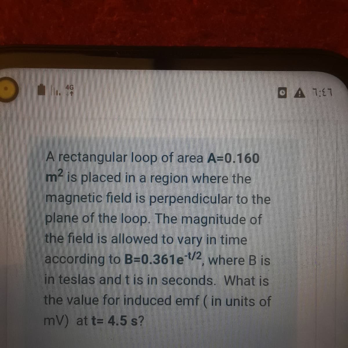 OA77
A rectangular loop of area A=0.160
m- is placed in a region where the
magnetic field is perpendicular to the
plane of the loop. The magnitude of
the field is allowed to vary in time
according to B=0.361e2, where B is
in teslas andt is in seconds. What is
the value for induced emf (in units of
mV) at t= 4.5 s?
