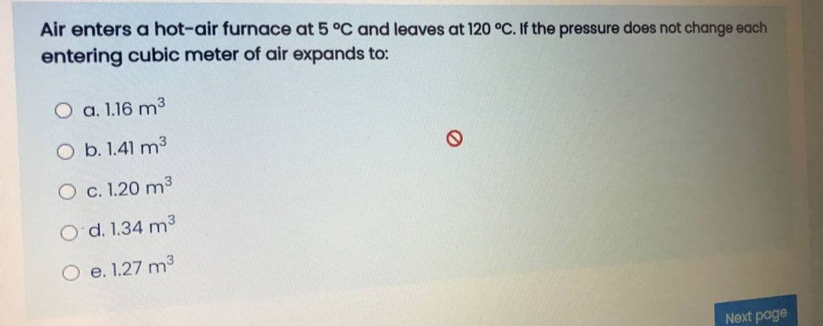 Air enters a hot-air furnace at 5 °C and leaves at 120 °C. If the pressure does not change each
entering cubic meter of air expands to:
O a. 1.16 m3
O b. 1.41 m3
O c. 1.20 m3
O d. 1.34 m3
O e. 1.27 m3
Next page
