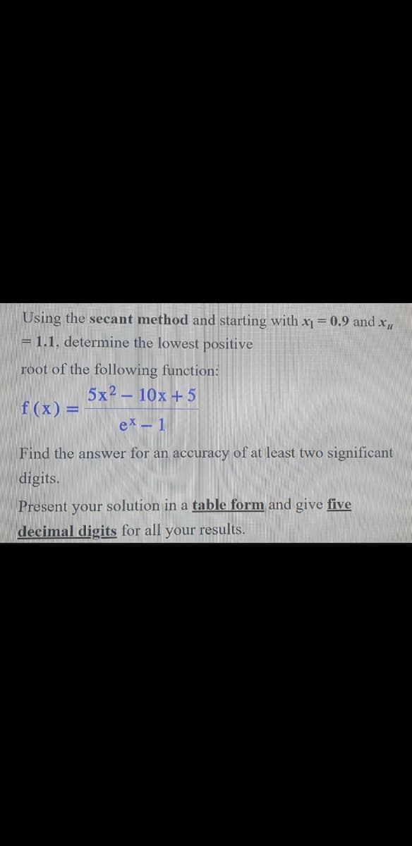Using the secant method and starting with x1 = 0.9 and x,
= 1.1, determine the lowest positive
root of the following function:
5x2 – 10x +5
f (x) =
ex- 1
Find the answer for an accuracy of at least two significant
digits.
Present your solution in a table form and give five
decimal digits for all your results.
