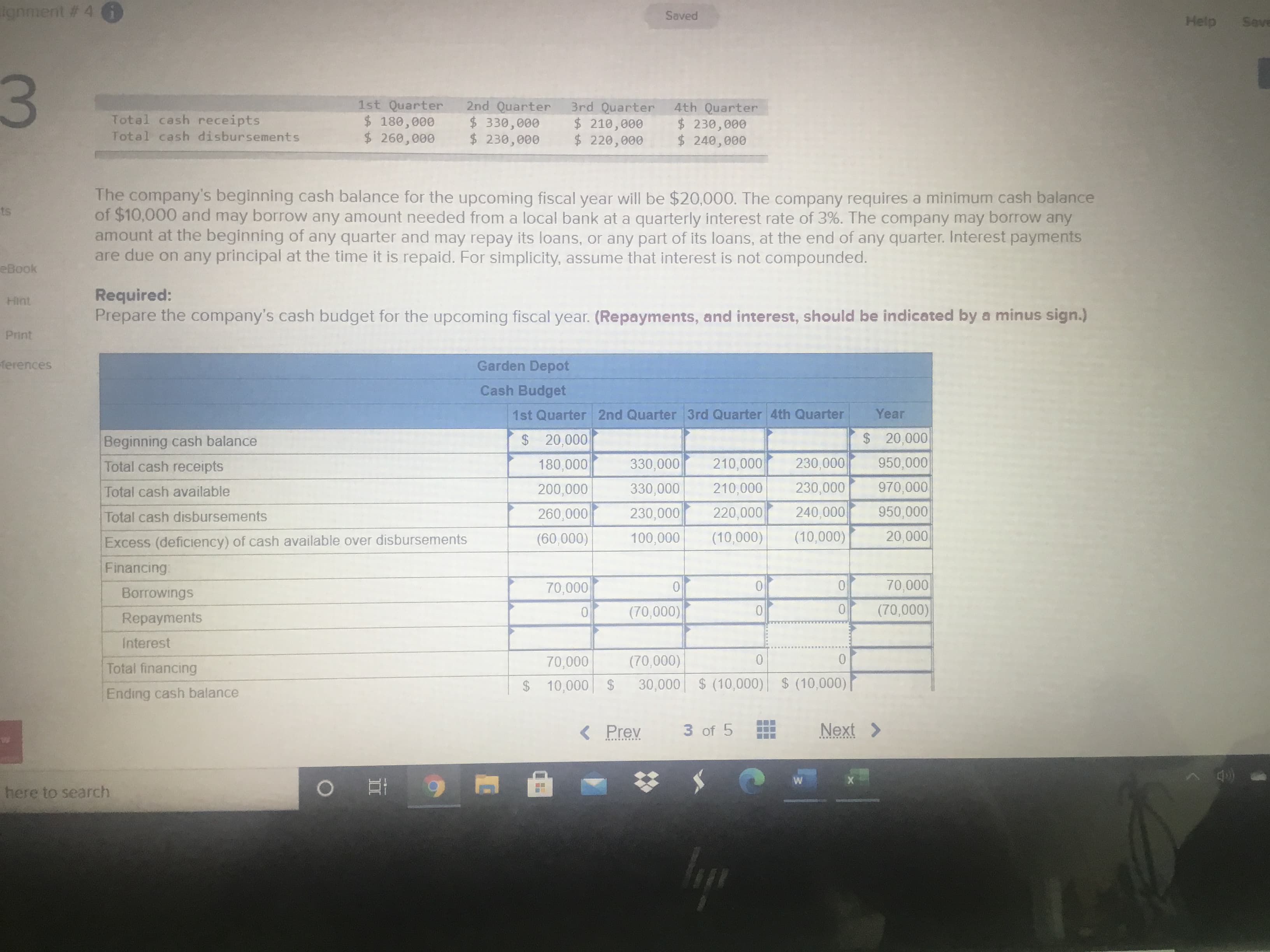 ignment # 4 6
Saved
Help
Save
3.
1st Quarter
$ 180,000
$ 260,000
2nd Quarter
$330,000
$ 230,000
3rd Quarter
$ 210,000
$ 220,000
4th Quarter
$230,000
$ 240,000
Total cash receipts
Total cash disbursements
The company's beginning cash balance for the upcoming fiscal year will be $20,000. The company requires a minimum cash balance
of $10,000 and may borrow any amount needed from a local bank at a quarterly interest rate of 3%. The company may borrow any
amount at the beginning of any quarter and may repay its loans, or any part of its loans, at the end of any quarter. Interest payments
are due on any principal at the time it is repaid. For simplicity, assume that interest is not compounded.
ts
eBook
Required:
Prepare the company's cash budget for the upcoming fiscal year. (Repayments, and interest, should be indicated by a minus sign.)
Hint
Print
ferences
Garden Depot
Cash Budget
1st Quarter 2nd Quarter 3rd Quarter 4th Quarter
Year
Beginning cash balance
$20,000
$ 20,000
Total cash receipts
180,000
330,000
210,000
230,000
950,000
Total cash available
200,000
330,000
210,000
230,000
970,000
Total cash disbursements
260,000
230,000
220,000
240,000
950,000
Excess (deficiency) of cash available over disbursements
(60,000)
100,000
(10,000)
(10,000)
20,000
Financing
70,000
(70,000)
Borrowings
70,000
(70,000)
Repayments
Interest
Total financing
70,000
(70,000)
$10,000 $
30,000 $ (10,000) $ (10,000)
Ending cash balance
( Prev
3 of 5
Next >
here to search
..
