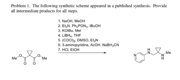 Problem 1. The following synthetic scheme appeared in a published synthesis. Provide
all intermediate products for all steps.
1. NaOH, MeOH
2. Et N, Ph₂PON3, BuOH
3. KOtBu, Mel
4. LIBH, THF
5. (COCI)2. DMSO, Et N
6. 3-aminopyridine, AcOH, NaBHCN
7. HCI, EtOH
Me
Me
Me
H