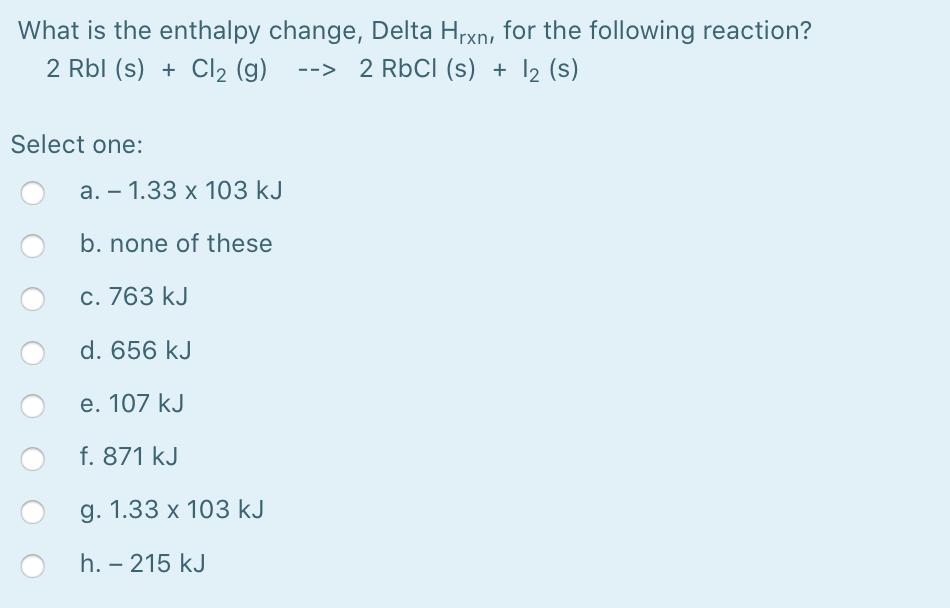 What is the enthalpy change, Delta Hrxn, for the following reaction?
2 Rbl (s) + Cl2 (g) --> 2 RbCl (s) + I2 (s)
Select one:
а. — 1.33 х 103 kJ
b. none of these
c. 763 kJ
d. 656 kJ
e. 107 kJ
f. 871 kJ
g. 1.33 x 103 kJ
h. – 215 kJ
-
