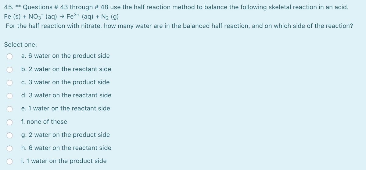 45.
** Questions # 43 through # 48 use the half reaction method to balance the following skeletal reaction in an acid.
Fe (s) + NO3 (aq) → Fe3+ (aq) + N2 (g)
For the half reaction with nitrate, how many water are in the balanced half reaction, and on which side of the reaction?
Select one:
a. 6 water on the product side
b. 2 water on the reactant side
c. 3 water on the product side
d. 3 water on the reactant side
e. 1 water on the reactant side
f. none of these
g. 2 water on the product side
h. 6 water on the reactant side
i. 1 water on the product side
