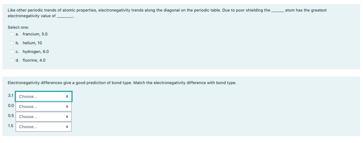 atom has the greatest
Like other periodic trends of atomic properties, electronegativity trends along the diagonal on the periodic table. Due to poor shielding the
electronegativity value of
Select one:
a. francium, 5.0
b. helium, 10
c. hydrogen, 6.0
d. fluorine, 4.0
Electronegativity differences give a good prediction of bond type. Match the electronegativity difference with bond type.
3.1
Choose...
0.0
Choose...
0.5
Choose...
1.5
Choose...
