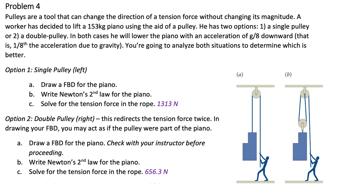 Problem 4
Pulleys are a tool that can change the direction of a tension force without changing its magnitude. A
worker has decided to lift a 153kg piano using the aid of a pulley. He has two options: 1) a single pulley
or 2) a double-pulley. In both cases he will lower the piano with an acceleration of g/8 downward (that
is, 1/8th the acceleration due to gravity). You're going to analyze both situations to determine which is
better.
Option 1: Single Pulley (left)
(a)
(b)
а.
Draw a FBD for the piano.
b. Write Newton's 2nd law for the piano.
C.
Solve for the tension force in the rope. 1313 N
Option 2: Double Pulley (right) – this redirects the tension force twice. In
drawing your FBD, you may act as if the pulley were part of the piano.
а.
Draw a FBD for the piano. Check with your instructor before
proceeding.
b. Write Newton's 2nd law for the piano.
С.
Solve for the tension force in the rope. 656.3 N
