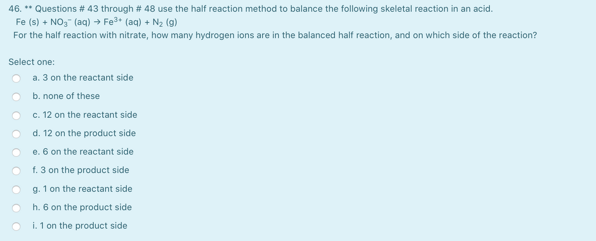 46. **
Questions # 43 through # 48 use the half reaction method to balance the following skeletal reaction in an acid.
Fe (s) + NO3- (aq) → Fe3+ (aq) + N2 (g)
For the half reaction with nitrate, how many hydrogen ions are in the balanced half reaction, and on which side of the reaction?
Select one:
a. 3 on the reactant side
b. none of these
c. 12 on the reactant side
d. 12 on the product side
e. 6 on the reactant side
f. 3 on the product side
g. 1 on the reactant side
h. 6 on the product side
i. 1 on the product side
