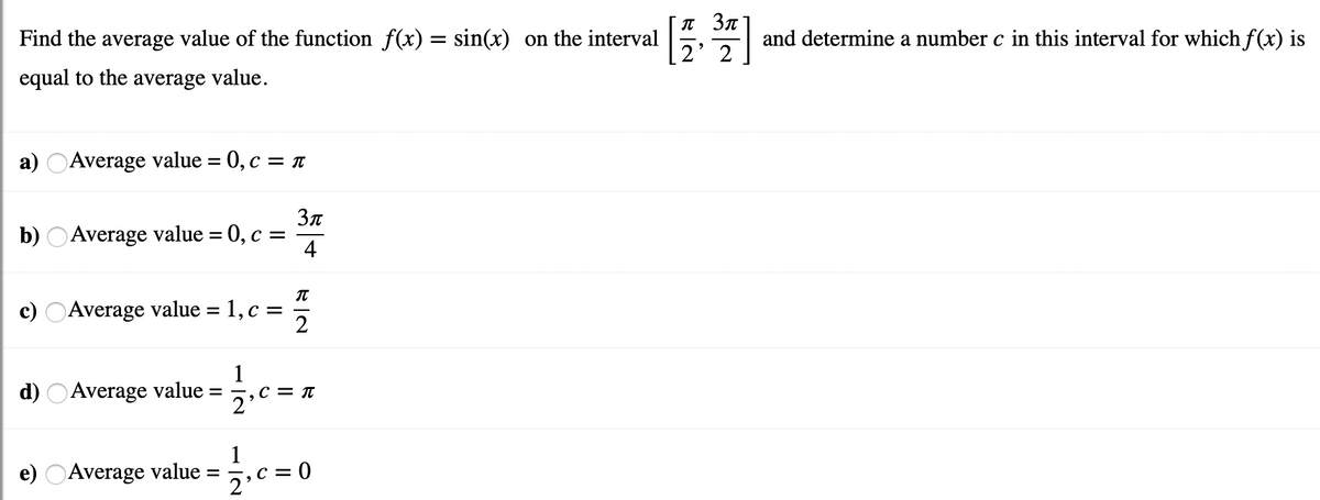 T 3n
Find the average value of the function f(x) = sin(x) on the interval
and determine a number c in this interval for which f(x) is
2' 2
equal to the average value.
a) OAverage value = 0, c =
b) OAverage value = 0, c =
4
c) OAverage value = 1, c =
2
d) OAverage value =
C = T
1
e) OAverage value
