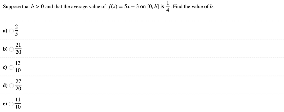 Suppose that b > 0 and that the average value of f(x) = 5x – 3 on [0, b] is -.
1
· . Find the value of b.
2
а) О
5
21
b) O
20
13
10
27
d)
20
11
10
