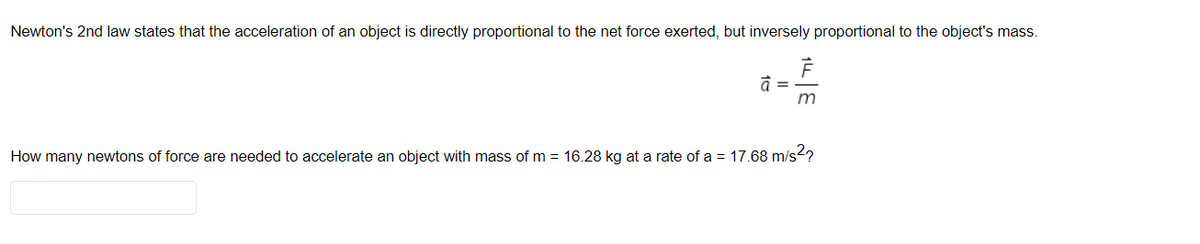 Newton's 2nd law states that the acceleration of an object is directly proportional to the net force exerted, but inversely proportional to the object's mass.
=
m
How many newtons of force are needed to accelerate an object with mass of m = 16.28 kg at a rate of a = 17.68 m/s?
