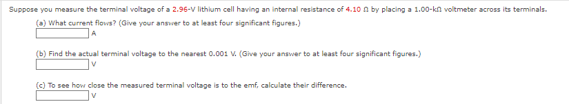 Suppose you measure the terminal voltage of a 2.96-V lithium cell having an internal resistance of 4.10 n by placing a 1.00-kn voltmeter across its terminals.
(a) What current flows? (Give your answer to at least four significant figures.)
A
(b) Find the actual terminal voltage to the nearest 0.001 V. (Give your answer to at least four significant figures.)
V
(c) To see how close the measured terminal voltage is to the emf, calculate their difference.
