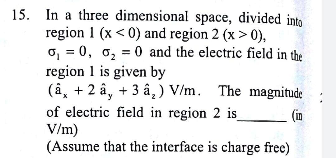 15. In a three dimensional space, divided into
region 1 (x < 0) and region 2 (x > 0),
o, = 0, o, = 0 and the electric field in the
region 1 is given by
(â, + 2 â, + 3 â,) V/m. The magnitude
of electric field in region 2 is
V/m)
(Assume that the interface is charge free)
(in
