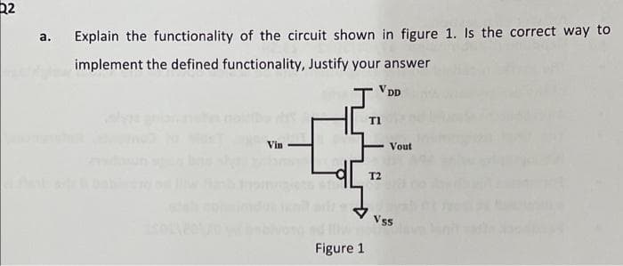 22
a. Explain the functionality of the circuit shown in figure 1. Is the correct way to
implement the defined functionality, Justify your answer
V Dp
T1
Vin
Vout
T2
Vss
Figure 1
