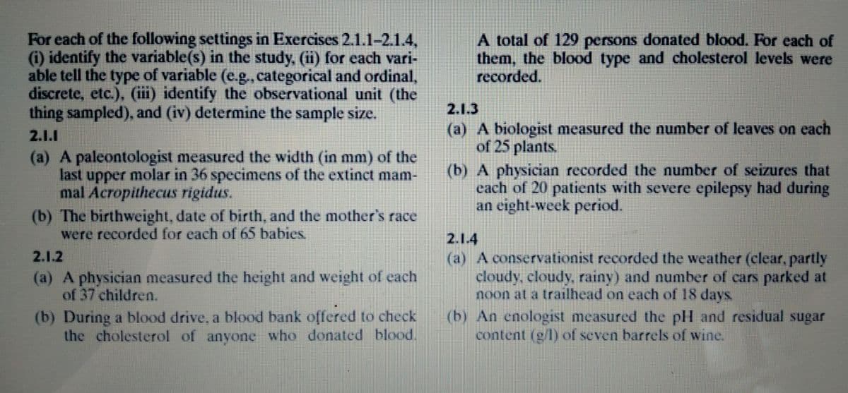 For each of the following settings in Exercises 2.1.1-2.1.4,
(i) identify the variable(s) in the study, (ii) for each vari-
able tell the type of variable (e.g., categorical and ordinal,
discrete, etc.), (iii) identify the observational unit (the
thing sampled), and (iv) determine the sample size.
A total of 129 persons donated blood. For each of
them, the blood type and cholesterol levels were
recorded.
2.1.3
(a) A biologist measured the number of leaves on cach
of 25 plants.
(b) A physician recorded the number of seizures that
cach of 20 patients with severe epilepsy had during
an eight-week period.
2.1.1
(a) A paleontologist measured the width (in mm) of the
last upper molar in 36 specimens of the extinct mam-
mal Acropithecus rigidus.
(b) The birthweight, date of birth, and the mother's race
were recorded for each of 65 babies.
2.1.4
(a) A conservationist recorded the weather (clear, partly
cloudy, cloudy, rainy) and number of cars parked at
noon at a trailhead on each of 18 days.
(b) An enologist measured the pH and residual sugar
content (g/l) of seven barrels of wine.
2.1.2
(a) A physician measured the height and weight of each
of 37 children.
(b) During a blood drive, a blood bank offered to check
the cholesterol of anyone who donated blood.
