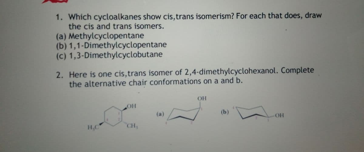 1. Which cycloalkanes show cis,trans isomerism? For each that does, draw
the cis and trans isomers.
(a) Methylcyclopentane
(b) 1,1-Dimethylcyclopentane
(c) 1,3-Dimethylcyclobutane
2. Here is one cis,trans isomer of 2,4-dimethylcyclohexanol. Complete
the alternative chair conformations on a and b.
OH
OH
(a)
(b)
OH
CH
H,C
