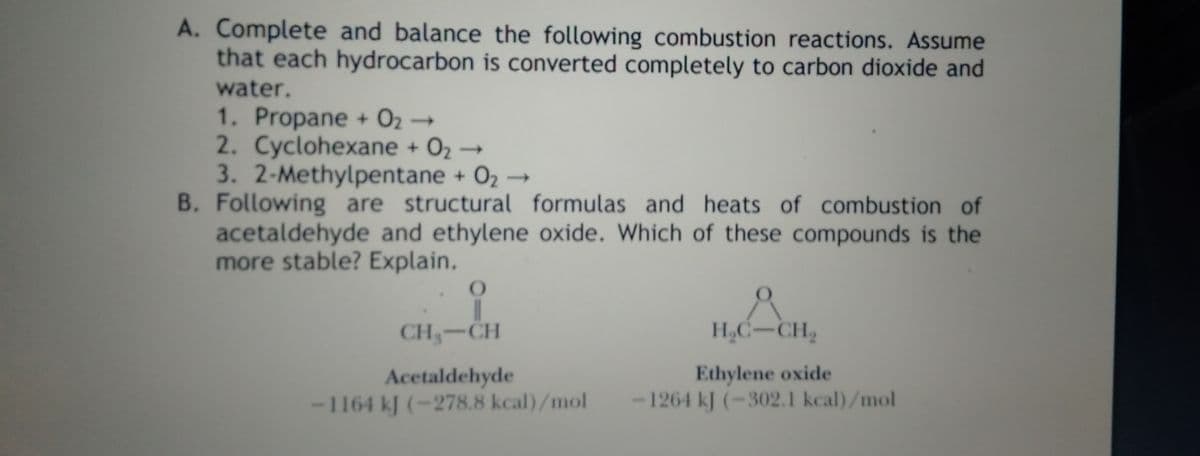 A. Complete and balance the following combustion reactions. Assume
that each hydrocarbon is converted completely to carbon dioxide and
water.
1. Propane + O2 →
2. Cyclohexane + 02→
3.2-Methylpentane + O2 →
B. Following are structural formulas and heats of combustion of
acetaldehyde and ethylene oxide. Which of these compounds is the
more stable? Explain.
CH-CH
H,C-CH2
Acetaldehyde
-1164 kJ (-278.8 kcal)/mol
Ethylene oxide
-1264 kJ (-302.1 kcal)/mol
