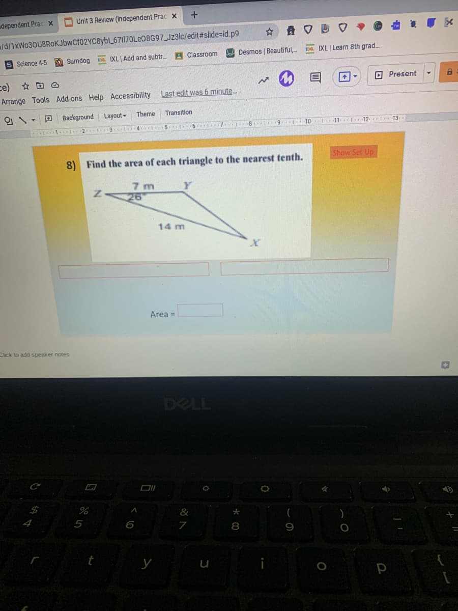 udependent Prac x
O Unit 3 Review (Independent Prac x
/d/1×W030U8ROKJÞWCF02YC8Y6I_671|70LE08G97_Jz3lc/edit#slide=id.p9
A Classroom
Desmos | Beautiful,.
Da IXL Learn 8th grad.
S Science 4-5
A Sumdog
Da IXL Add and subtr.
D Present
ce)
Arrange Tools Add-ons Help Accessibility Last edit was 6 minute.
Theme
Transition
O \- D Background Layout-
K 8 9 10 to11cI12 13
Show Set Up
8) Find the area of each triangle to the nearest tenth.
7 m
26
14 m
Area =
Click to add speaker notes
DELL
DIL
24
*
4
5
6
8
9
у
