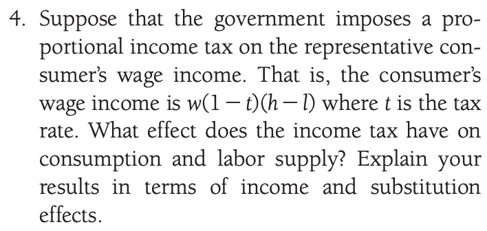 4. Suppose that the government imposes a pro-
portional income tax on the representative con-
sumer's wage income. That is, the consumer's
wage income is w(1– t)(h– 1) where t is the tax
rate. What effect does the income tax have on
consumption and labor supply? Explain your
results in terms of income and substitution
effects.
