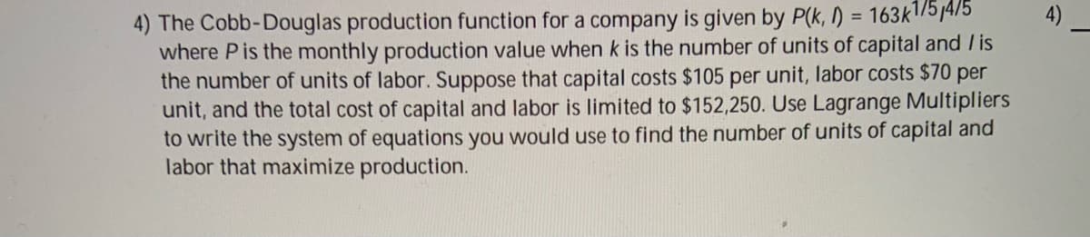 4) The Cobb-Douglas production function for a company is given by P(k, I) = 163k|/57475
where Pis the monthly production value when k is the number of units of capital and / is
the number of units of labor. Suppose that capital costs $105 per unit, labor costs $70 per
unit, and the total cost of capital and labor is limited to $152,250. Use Lagrange Multipliers
to write the system of equations you would use to find the number of units of capital and
labor that maximize production.
%3D
