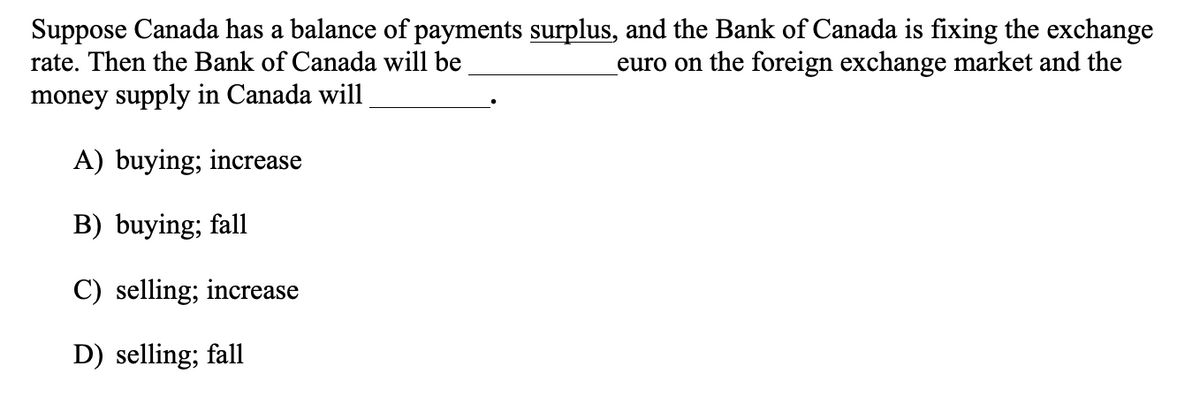 Suppose Canada has a balance of payments surplus, and the Bank of Canada is fixing the exchange
rate. Then the Bank of Canada will be
euro on the foreign exchange market and the
money supply in Canada will
A) buying; increase
B) buying; fall
C) selling; increase
D) selling; fall
