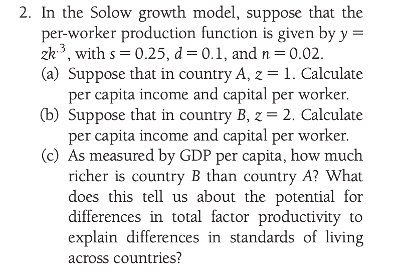 2. In the Solow growth model, suppose that the
per-worker production function is given by y
zk, with s = 0.25, d= 0.1, and n=0.02.
(a) Suppose that in country A, z = 1. Calculate
per capita income and capital per worker.
(b) Suppose that in country B, z = 2. Calculate
per capita income and capital per worker.
(c) As measured by GDP per capita, how much
richer is country B than country A? What
does this tell us about the potential for
differences in total factor productivity to
explain differences in standards of living
S
across countries?
