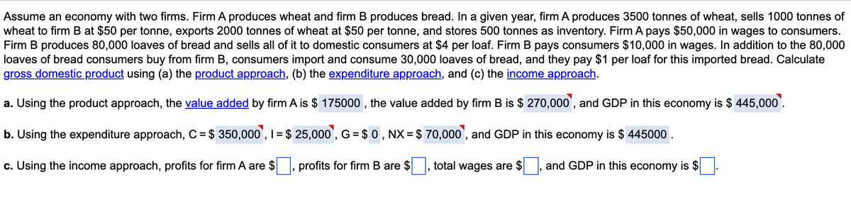 Assume an economy with two firms. Firm A produces wheat and firm B produces bread. In a given year, firm A produces 3500 tonnes of wheat, sells 1000 tonnes of
wheat to firm B at $50 per tonne, exports 2000 tonnes of wheat at $50 per tonne, and stores 500 tonnes as inventory. Firm A pays $50,000 in wages to consumers.
Firm B produces 80,000 loaves of bread and sells all of it to domestic consumers at $4 per loaf. Firm B pays consumers $10,000 in wages. In addition to the 80,000
loaves of bread consumers buy from firm B, consumers import and consume 30,000 loaves of bread, and they pay $1 per loaf for this imported bread. Calculate
gross domestic product using (a) the product approach, (b) the expenditure approach, and (c) the income approach.
a. Using the product approach, the value added by firm A is $ 175000 , the value added by firm B is $ 270,000', and GDP in this economy is $ 445,000'.
b. Using the expenditure approach, C = $ 350,000`, I = $ 25,000', G = $ 0 , NX = $ 70,000', and GDP in this economy is $ 445000 .
%3D
c. Using the income approach, profits for firm A are $, profits for firm B are $
total wages are $ , and GDP in this economy is $
