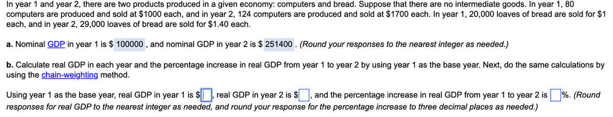 In
1 and year 2, there are two products produced in a given economy: computers and bread. Suppose that there are no intermediate goods. In year 1, 80
year
computers are produced and sold at $1000 each, and in year 2, 124 computers are produced and sold at $1700 each. In year 1, 20,000 loaves of bread are sold for $1
each, and in year 2, 29,000 loaves of bread are sold for $1.40 each.
a. Nominal GDP in year 1 is $ 100000 , and nominal GDP in year 2 is $ 251400 . (Round your responses to the nearest integer as needed.)
b. Calculate real GDP in each year and the percentage increase in real GDP from year 1 to year 2 by using year 1 as the base year. Next, do the same calculations by
using the chain-weighting method.
Using year 1 as the base year, real GDP in year 1 is $
real GDP in year 2 is $
and the percentage increase in real GDP from year 1 to year 2 is
%. (Round
responses for real GDP to the nearest integer as needed, and round your response for the percentage increase to three decimal places as needed.)
