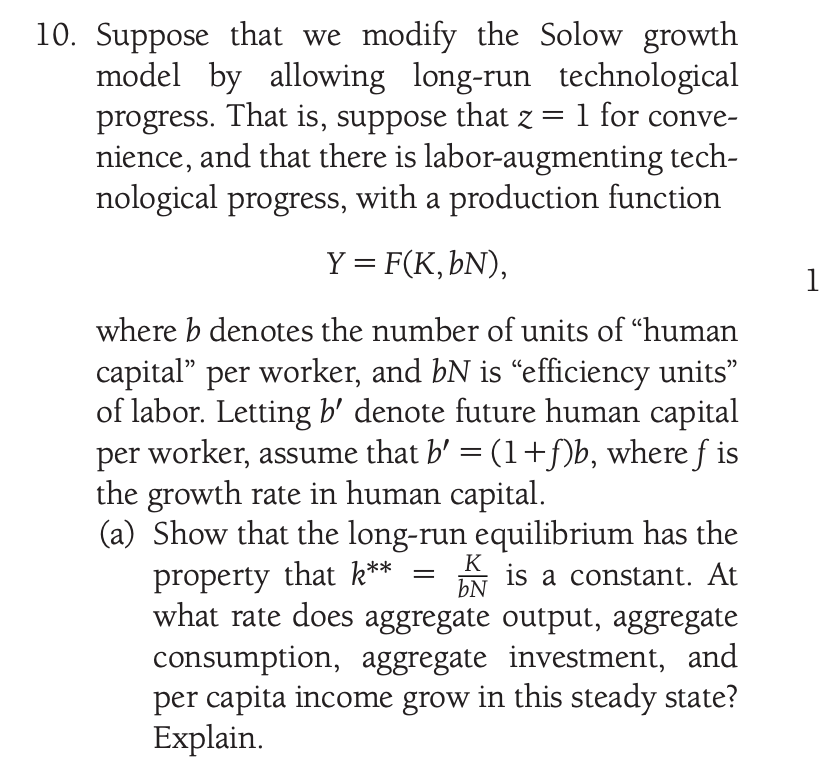 10. Suppose that we modify the Solow growth
model by allowing long-run technological
progress. That is, suppose that z = 1 for conve-
nience, and that there is labor-augmenting tech-
nological progress, with a production function
Y = F(K, bN),
1
where b denotes the number of units of "human
capital" per worker, and bN is “efficiency units"
of labor. Letting b' denote future human capital
per worker, assume that b' =(1+f)b, where f is
the growth rate in human capital.
(a) Show that the long-run equilibrium has the
property that k**
what rate does aggregate output, aggregate
consumption, aggregate investment, and
per capita income grow in this steady state?
Explain.
K
is a constant. At
bN
