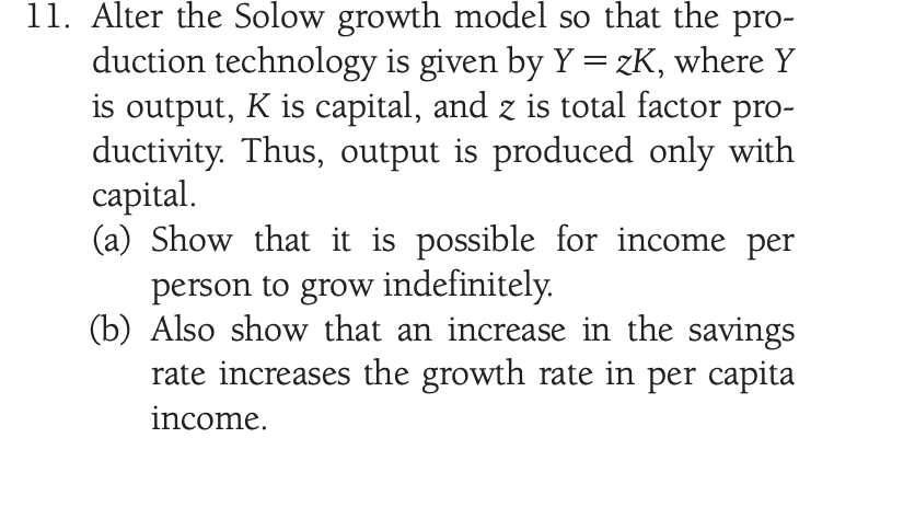 11. Alter the Solow growth model so that the pro-
duction technology is given by Y= zK, where Y
is output, K is capital, and z is total factor pro-
ductivity. Thus, output is produced only with
саpital.
(a) Show that it is possible for income per
person to grow indefinitely.
(b) Also show that an increase in the savings
rate increases the growth rate in per capita
income.
